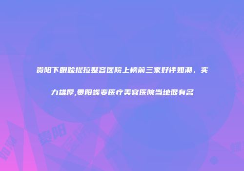 贵阳下眼睑提拉整容医院上榜前三家好评如潮，实力雄厚,贵阳蝶变医疗美容医院当地很有名
