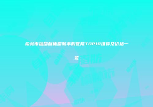 榆林市抽脂自体脂肪丰胸医院TOP10推荐及价格一览