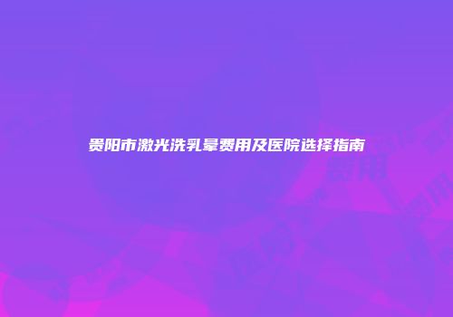 贵阳市激光洗乳晕费用及医院选择指南