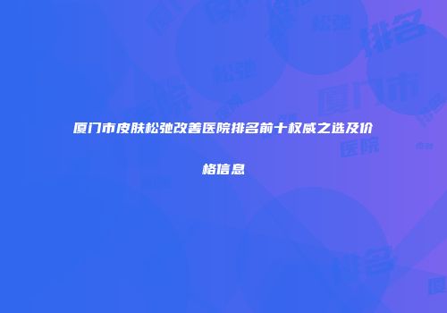 厦门市皮肤松弛改善医院排名前十权威之选及价格信息