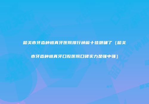 韶关市牙齿种植真牙医院排行榜前十佳明确了（韶关市牙齿种植真牙口腔医院口碑实力是强中强）
