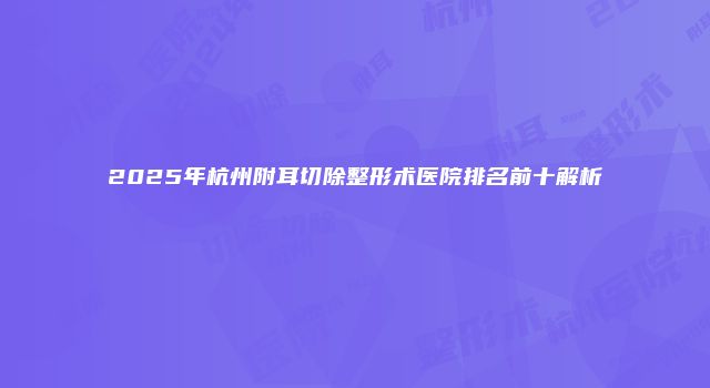 2025年杭州附耳切除整形术医院排名前十解析