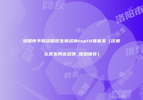 洛阳市手臂溶脂医生排名榜top10强首发（庄银礼医生网友怒赞_强烈推荐）