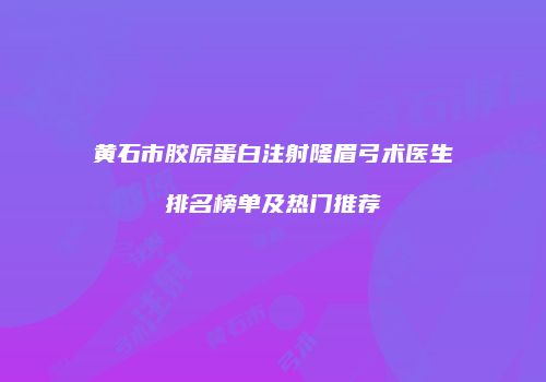黄石市胶原蛋白注射隆眉弓术医生排名榜单及热门推荐