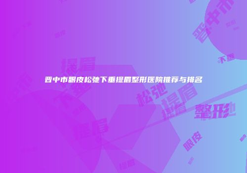 晋中市眼皮松弛下垂提眉整形医院推荐与排名