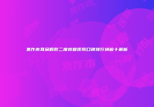 焦作市耳朵畸形二度修复医院口碑排行榜前十解析