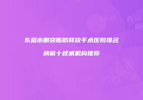 东营市眼袋脂肪释放手术医院排名榜前十权威机构推荐