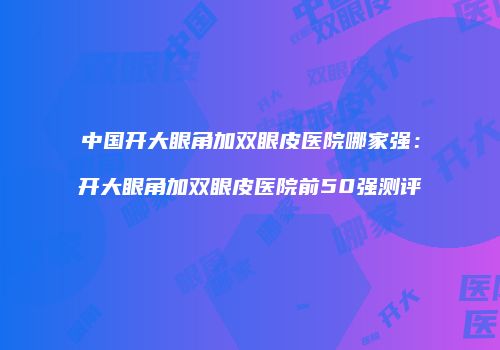 中国开大眼角加双眼皮医院哪家强：开大眼角加双眼皮医院前50强测评