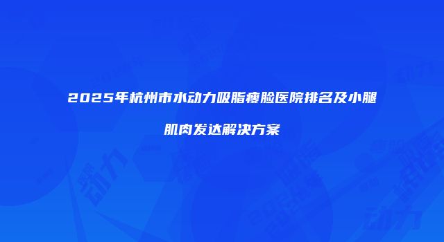2025年杭州市水动力吸脂瘦脸医院排名及小腿肌肉发达解决方案