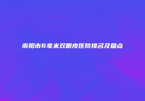 南阳市6毫米双眼皮医院排名及盘点