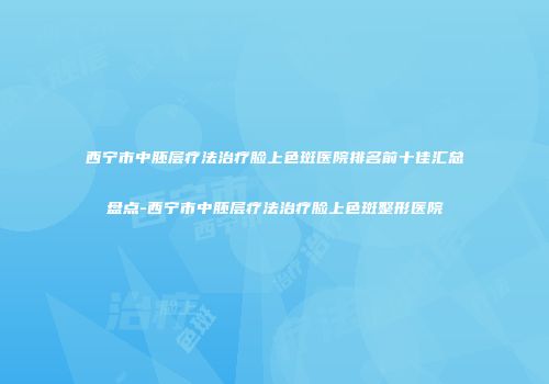 西宁市中胚层疗法治疗脸上色斑医院排名前十佳汇总盘点-西宁市中胚层疗法治疗脸上色斑整形医院