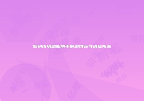 鄂州市络腮胡脱毛医院推荐与选择指南