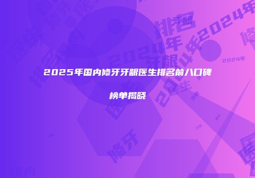 2025年国内修牙牙龈医生排名前八口碑榜单揭晓