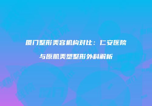 厦门整形美容机构对比：仁安医院与原肌美塑整形外科解析