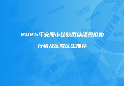 2025年安阳市硅胶假体隆鼻价格行情及医院医生推荐