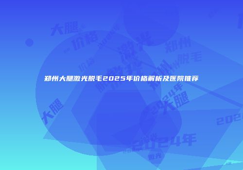 郑州大腿激光脱毛2025年价格解析及医院推荐