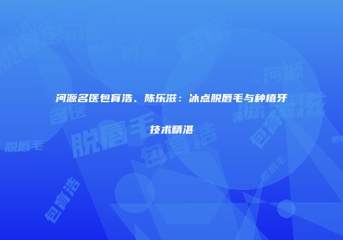 河源名医包育浩、陈乐滋：冰点脱唇毛与种植牙技术精湛