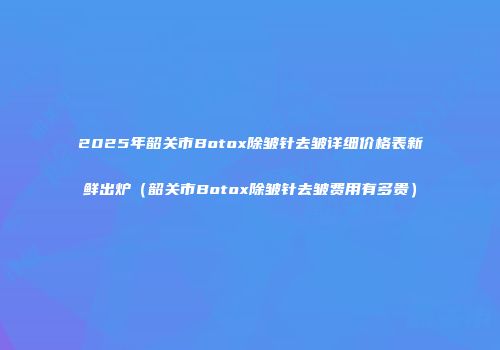 2025年韶关市Botox除皱针去皱详细价格表新鲜出炉（韶关市Botox除皱针去皱费用有多贵）