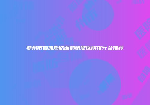 鄂州市自体脂肪面部精雕医院排行及推荐