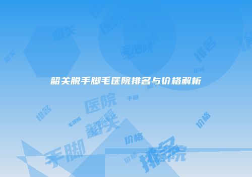 韶关脱手脚毛医院排名与价格解析
