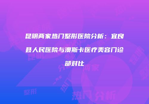 昆明两家热门整形医院分析：宜良县人民医院与澳斯卡医疗美容门诊部对比