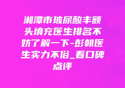 湘潭市玻尿酸丰额头填充医生排名不妨了解一下-彭朝医生实力不俗_看口碑点评