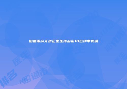 昭通市前牙矫正医生排名前10位榜单揭晓
