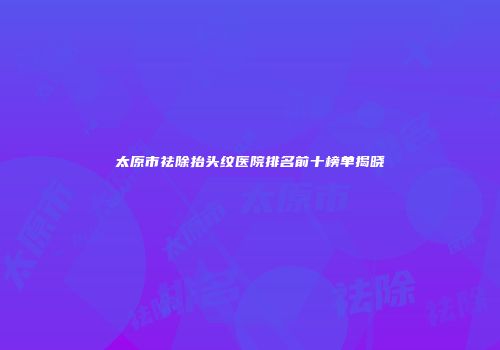 太原市祛除抬头纹医院排名前十榜单揭晓