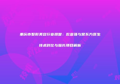 重庆市整形美容行业翘楚：欧富强与常东方医生技术对比与擅长项目解析