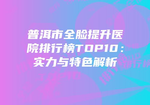 普洱市全脸提升医院排行榜TOP10：实力与特色解析