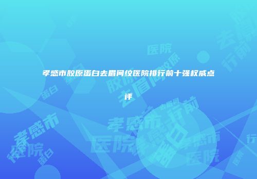 孝感市胶原蛋白去眉间纹医院排行前十强权威点评