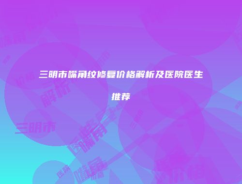 三明市嘴角纹修复价格解析及医院医生推荐