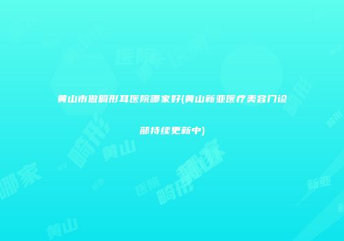 黄山市做畸形耳医院哪家好(黄山新亚医疗美容门诊部持续更新中)