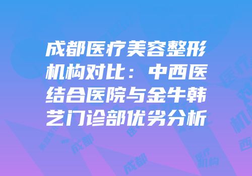 成都医疗美容整形机构对比：中西医结合医院与金牛韩艺门诊部优劣分析