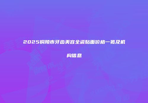 2025铜陵市牙齿美容全瓷贴面价格一览及机构信息