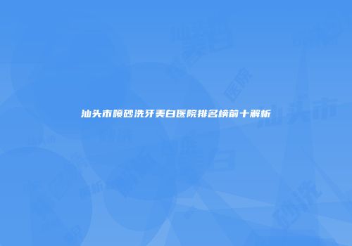 汕头市喷砂洗牙美白医院排名榜前十解析