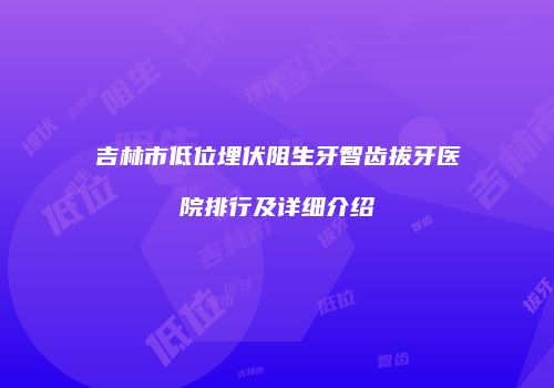 吉林市低位埋伏阻生牙智齿拔牙医院排行及详细介绍