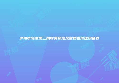 泸州市轻微黑三角收费标准及优质整形医院推荐