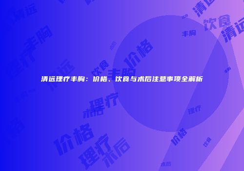 清远理疗丰胸：价格、饮食与术后注意事项全解析