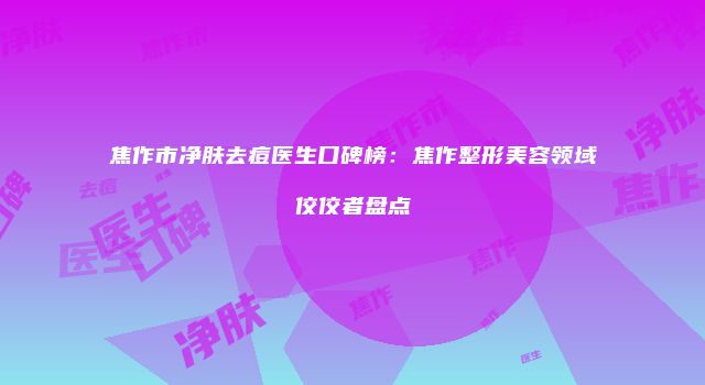 焦作市净肤去痘医生口碑榜：焦作整形美容领域佼佼者盘点