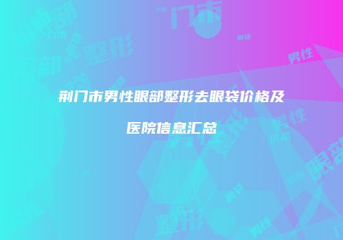 荆门市男性眼部整形去眼袋价格及医院信息汇总