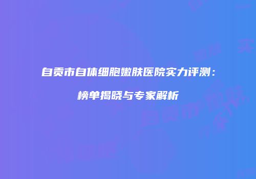 自贡市自体细胞嫩肤医院实力评测：榜单揭晓与专家解析