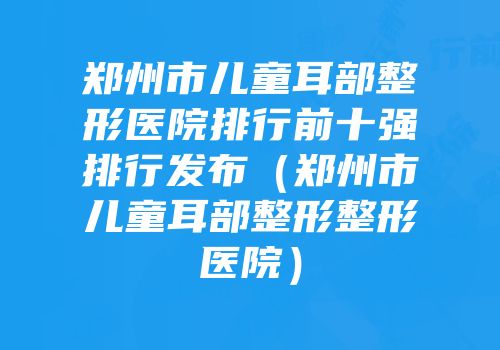 郑州市儿童耳部整形医院排行前十强排行发布（郑州市儿童耳部整形整形医院）