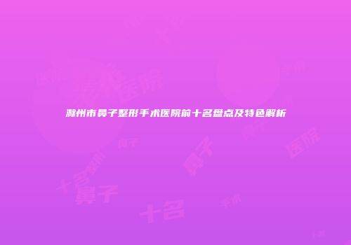 滁州市鼻子整形手术医院前十名盘点及特色解析