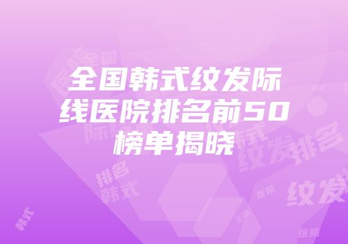 全国韩式纹发际线医院排名前50榜单揭晓