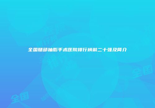 全国腿部抽脂手术医院排行榜前二十强及简介