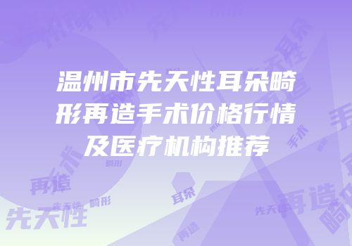 温州市先天性耳朵畸形再造手术价格行情及医疗机构推荐