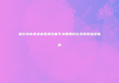 哈尔滨市鼻梁高隆鼻改善手术费用对比及医院选择指南
