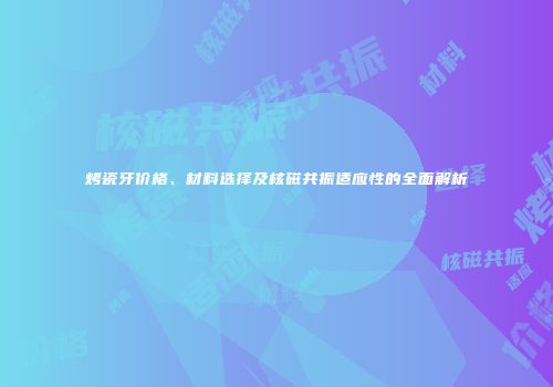 烤瓷牙价格、材料选择及核磁共振适应性的全面解析