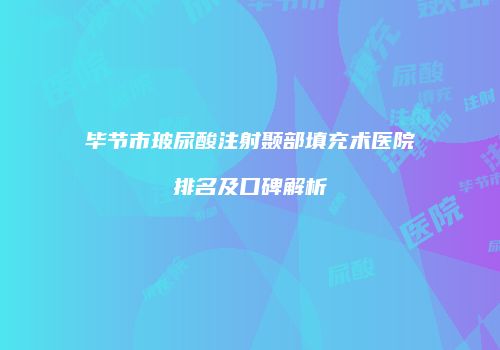 毕节市玻尿酸注射颞部填充术医院排名及口碑解析
